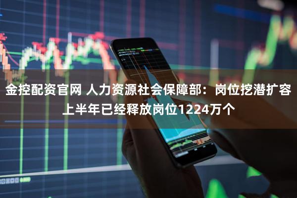 金控配资官网 人力资源社会保障部：岗位挖潜扩容上半年已经释放岗位1224万个
