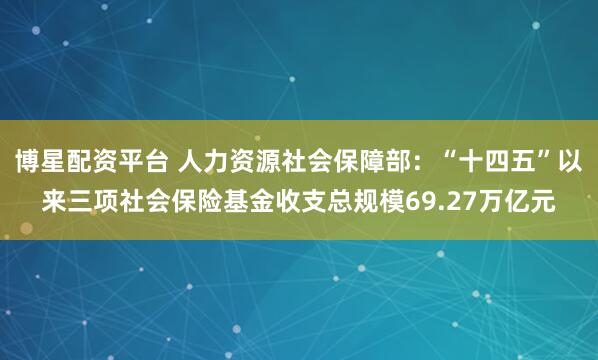 博星配资平台 人力资源社会保障部：“十四五”以来三项社会保险基金收支总规模69.27万亿元