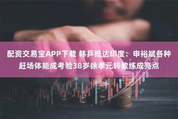 配资交易宝APP下载 韩乒抵达印度：申裕斌各种赶场体能成考验38岁徐孝元转教练成亮点