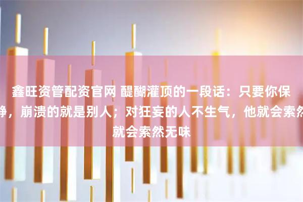 鑫旺资管配资官网 醍醐灌顶的一段话：只要你保持冷静，崩溃的就是别人；对狂妄的人不生气，他就会索然无味