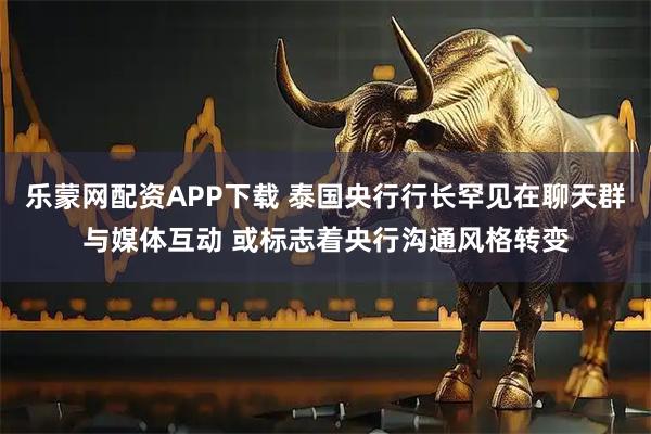 乐蒙网配资APP下载 泰国央行行长罕见在聊天群与媒体互动 或标志着央行沟通风格转变