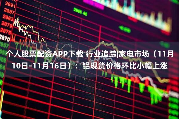 个人股票配资APP下载 行业追踪|家电市场（11月10日-11月16日）：铝现货价格环比小幅上涨