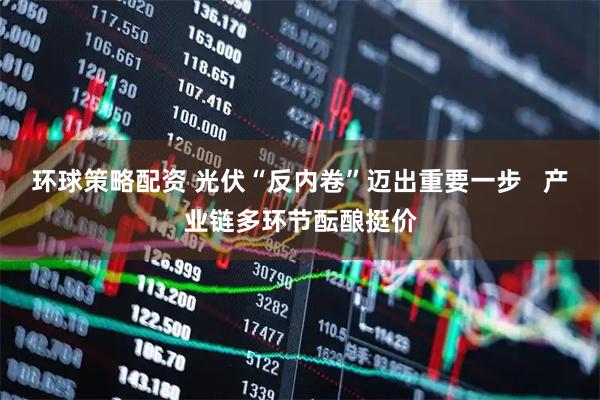 环球策略配资 光伏“反内卷”迈出重要一步   产业链多环节酝酿挺价