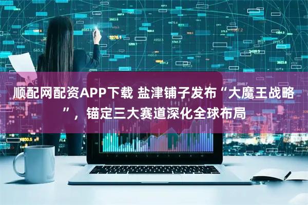 顺配网配资APP下载 盐津铺子发布“大魔王战略”，锚定三大赛道深化全球布局