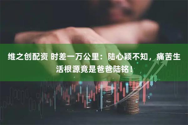 维之创配资 时差一万公里：陆心颖不知，痛苦生活根源竟是爸爸陆铭！