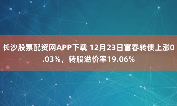 长沙股票配资网APP下载 12月23日富春转债上涨0.03%，转股溢价率19.06%