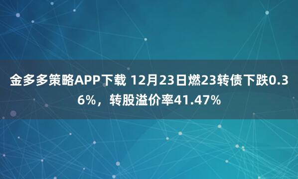 金多多策略APP下载 12月23日燃23转债下跌0.36%，转股溢价率41.47%