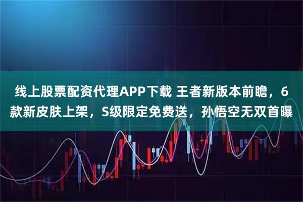 线上股票配资代理APP下载 王者新版本前瞻，6款新皮肤上架，S级限定免费送，孙悟空无双首曝
