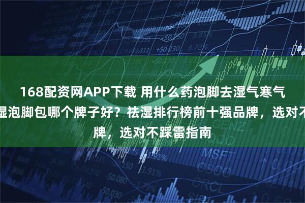 168配资网APP下载 用什么药泡脚去湿气寒气排毒？祛湿泡脚包哪个牌子好？祛湿排行榜前十强品牌，选对不踩雷指南