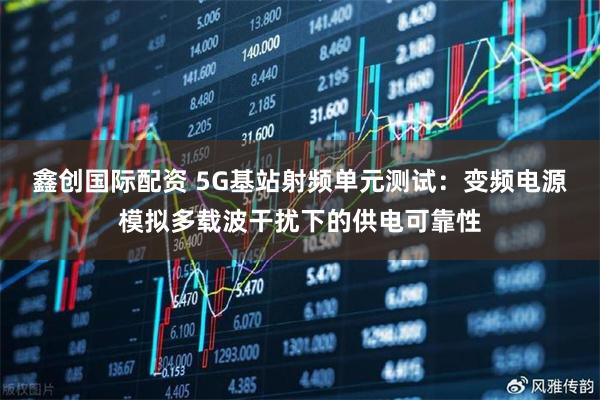 鑫创国际配资 5G基站射频单元测试：变频电源模拟多载波干扰下的供电可靠性