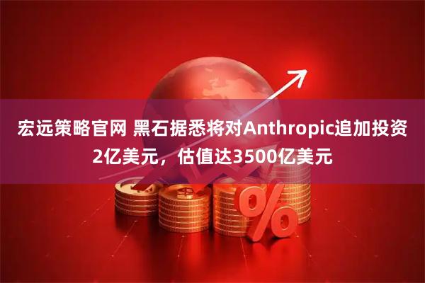 宏远策略官网 黑石据悉将对Anthropic追加投资2亿美元，估值达3500亿美元