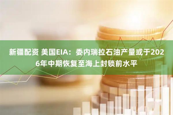 新疆配资 美国EIA：委内瑞拉石油产量或于2026年中期恢复至海上封锁前水平