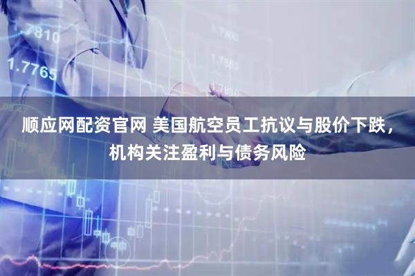 顺应网配资官网 美国航空员工抗议与股价下跌，机构关注盈利与债务风险