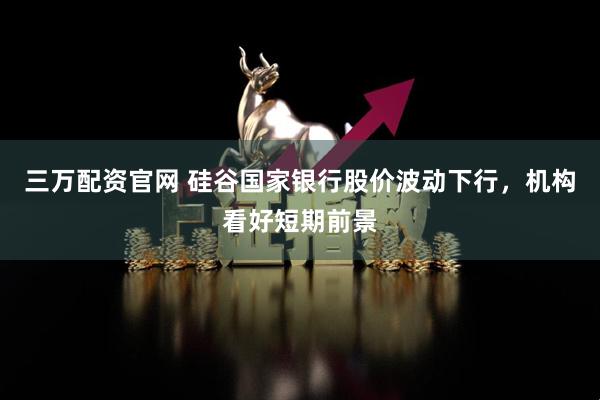 三万配资官网 硅谷国家银行股价波动下行，机构看好短期前景