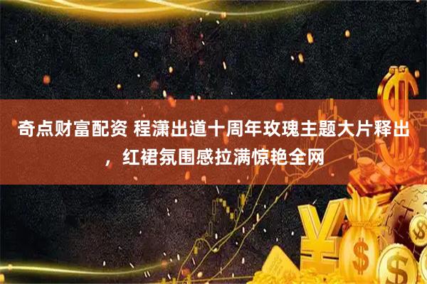 奇点财富配资 程潇出道十周年玫瑰主题大片释出，红裙氛围感拉满惊艳全网