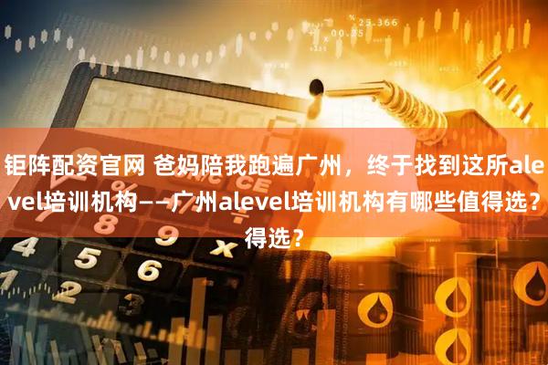 钜阵配资官网 爸妈陪我跑遍广州,终于找到这所alevel培训机构——广州alevel培训机构有哪些值得选?