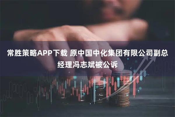 常胜策略APP下载 原中国中化集团有限公司副总经理冯志斌被公诉