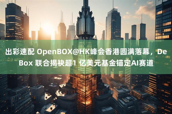 出彩速配 OpenBOX@HK峰会香港圆满落幕,DeBox 联合揭袂超1 亿美元基金锚定AI赛道