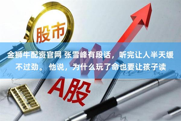 金狮牛配资官网 张雪峰有段话，听完让人半天缓不过劲。 他说，为什么玩了命也要让孩子读