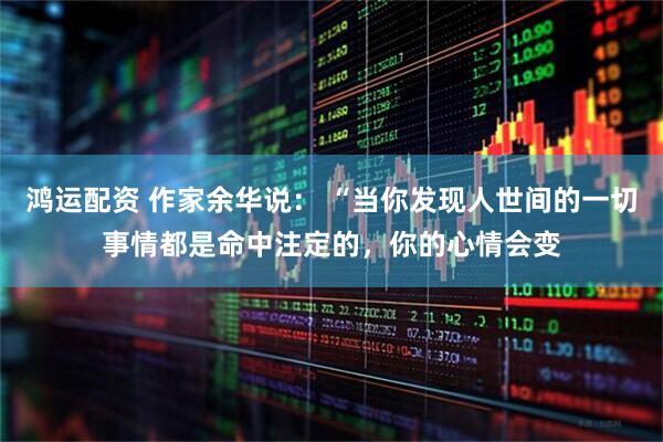 鸿运配资 作家余华说： “当你发现人世间的一切事情都是命中注定的，你的心情会变